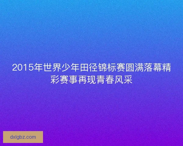 2015年世界少年田径锦标赛圆满落幕精彩赛事再现青春风采