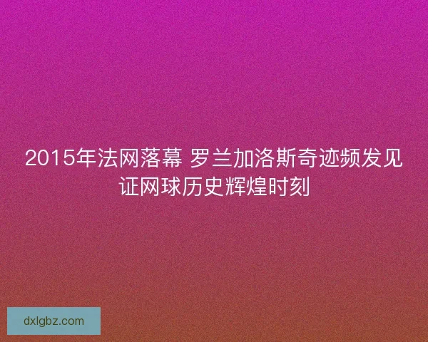 2015年法网落幕 罗兰加洛斯奇迹频发见证网球历史辉煌时刻