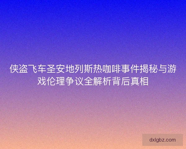 侠盗飞车圣安地列斯热咖啡事件揭秘与游戏伦理争议全解析背后真相