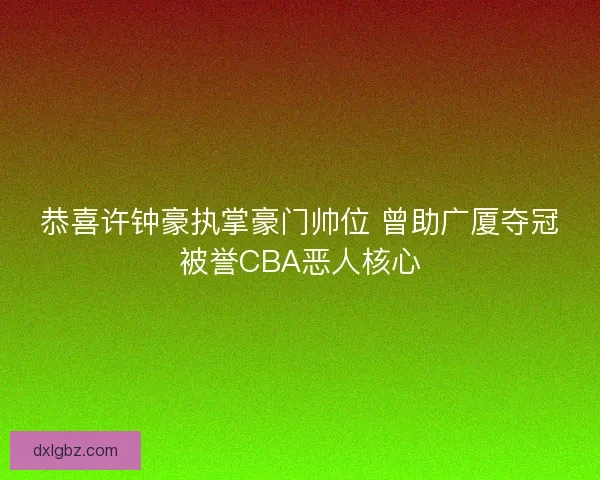 恭喜许钟豪执掌豪门帅位 曾助广厦夺冠被誉CBA恶人核心