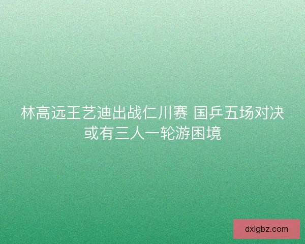 林高远王艺迪出战仁川赛 国乒五场对决或有三人一轮游困境