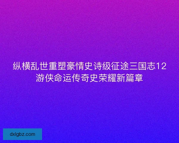 纵横乱世重塑豪情史诗级征途三国志12游侠命运传奇史荣耀新篇章