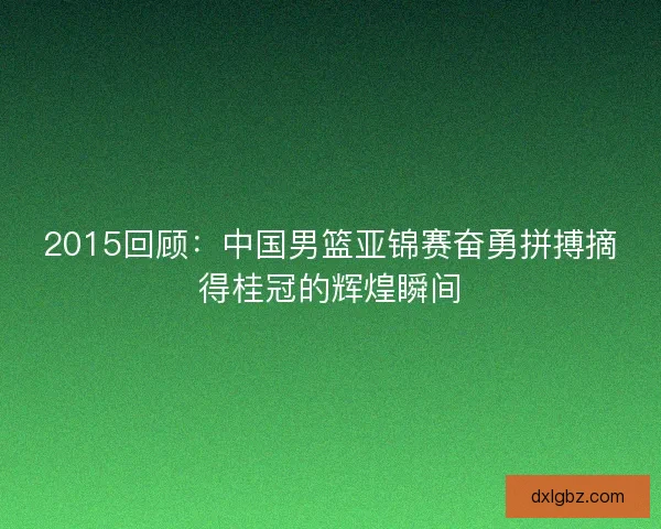 2015回顾：中国男篮亚锦赛奋勇拼搏摘得桂冠的辉煌瞬间