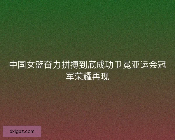 中国女篮奋力拼搏到底成功卫冕亚运会冠军荣耀再现