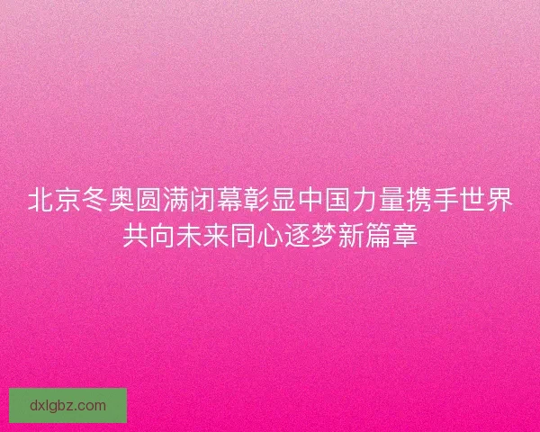 北京冬奥圆满闭幕彰显中国力量携手世界共向未来同心逐梦新篇章 北京冬奥圆满闭幕彰显中国力量携手世界共向未来同心逐梦新篇章
