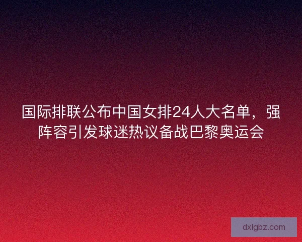 国际排联公布中国女排24人大名单，强阵容引发球迷热议备战巴黎奥运会