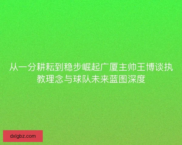 从一分耕耘到稳步崛起广厦主帅王博谈执教理念与球队未来蓝图深度