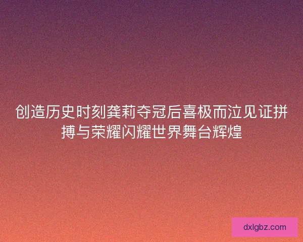 创造历史时刻龚莉夺冠后喜极而泣见证拼搏与荣耀闪耀世界舞台辉煌