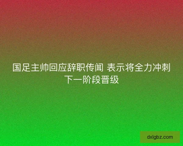 国足主帅回应辞职传闻 表示将全力冲刺下一阶段晋级
