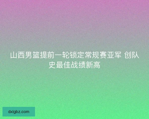 山西男篮提前一轮锁定常规赛亚军 创队史最佳战绩新高