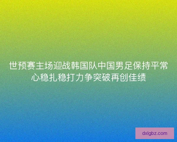 世预赛主场迎战韩国队中国男足保持平常心稳扎稳打力争突破再创佳绩 世预赛主场迎战韩国队中国男足保持平常心稳扎稳打力争突破再创佳绩