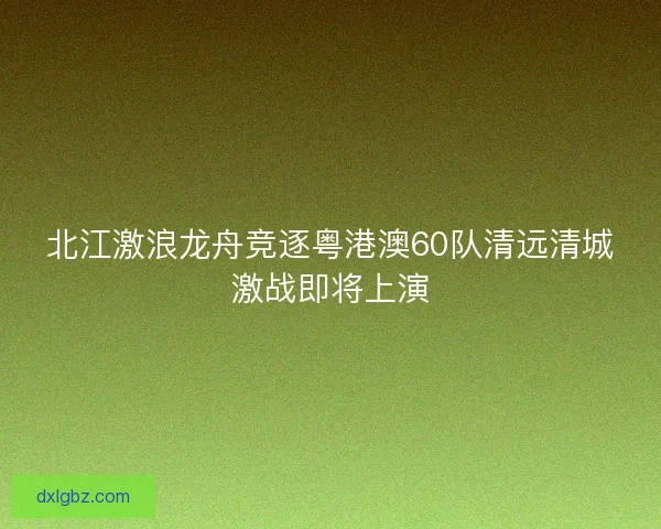 北江激浪龙舟竞逐粤港澳60队清远清城激战即将上演