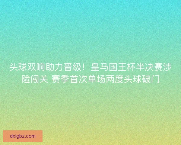 头球双响助力晋级！皇马国王杯半决赛涉险闯关 赛季首次单场两度头球破门