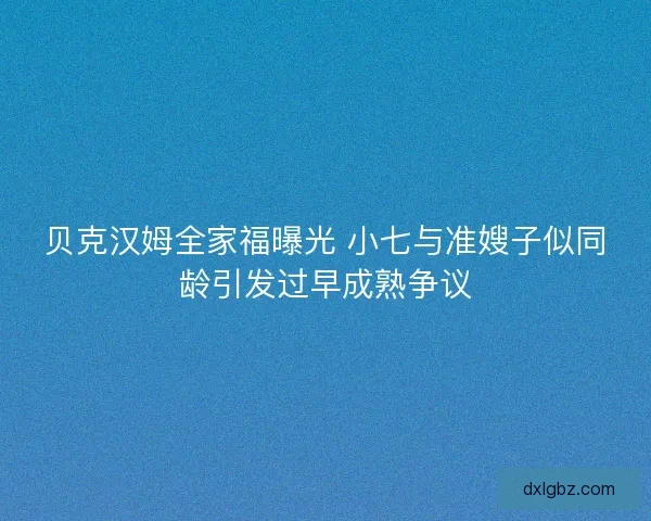贝克汉姆全家福曝光 小七与准嫂子似同龄引发过早成熟争议 贝克汉姆全家福曝光 小七与准嫂子似同龄引发过早成熟争议