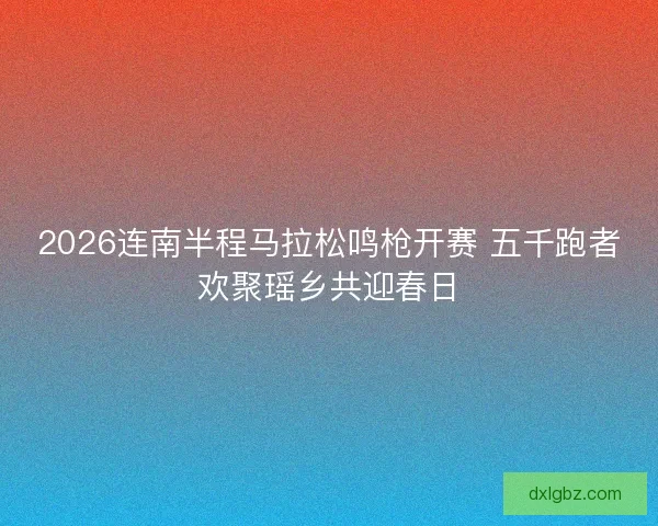 2026连南半程马拉松鸣枪开赛 五千跑者欢聚瑶乡共迎春日 2026连南半程马拉松鸣枪开赛 五千跑者欢聚瑶乡共迎春日