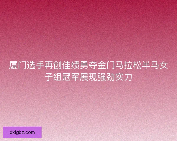厦门选手再创佳绩勇夺金门马拉松半马女子组冠军展现强劲实力