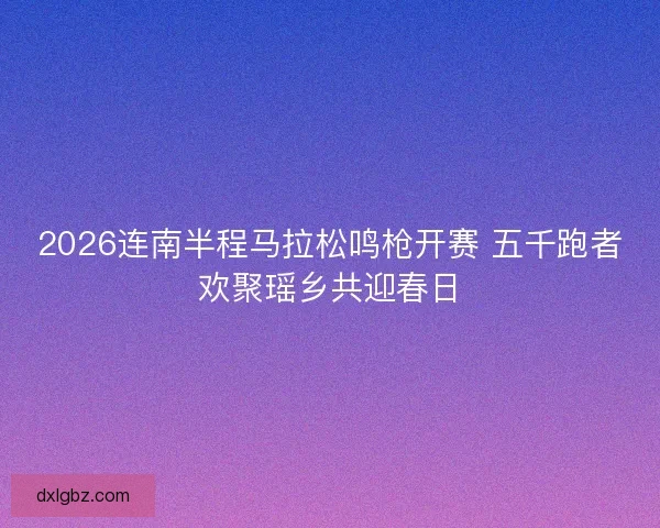 2026连南半程马拉松鸣枪开赛 五千跑者欢聚瑶乡共迎春日 2026连南半程马拉松鸣枪开赛 五千跑者欢聚瑶乡共迎春日