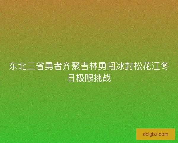 东北三省勇者齐聚吉林勇闯冰封松花江冬日极限挑战