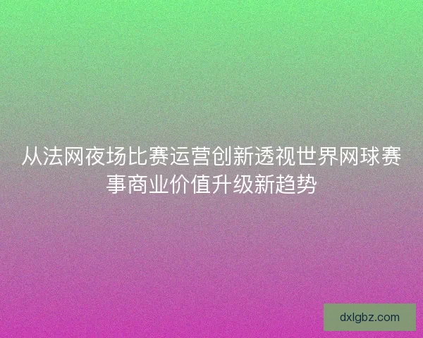 从法网夜场比赛运营创新透视世界网球赛事商业价值升级新趋势 从法网夜场比赛运营创新透视世界网球赛事商业价值升级新趋势