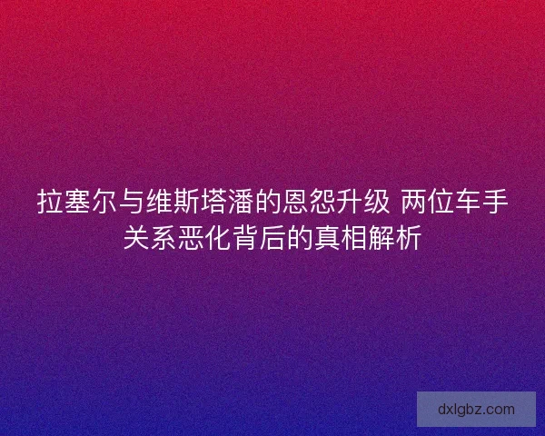 拉塞尔与维斯塔潘的恩怨升级 两位车手关系恶化背后的真相解析