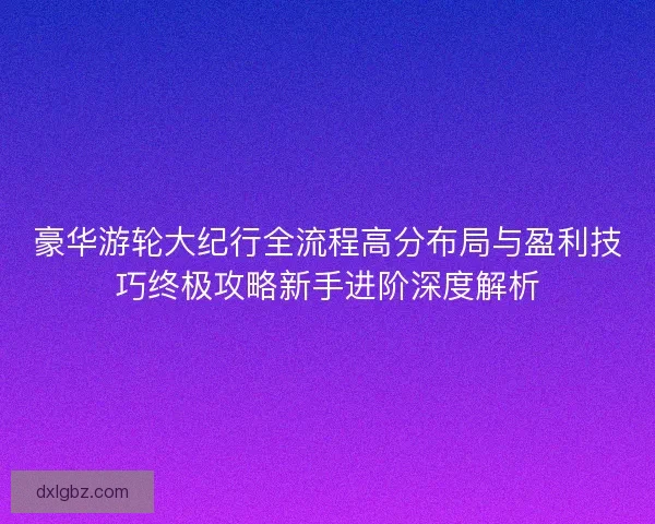 豪华游轮大纪行全流程高分布局与盈利技巧终极攻略新手进阶深度解析