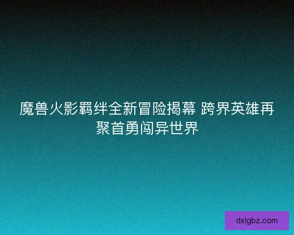 魔兽火影羁绊全新冒险揭幕 跨界英雄再聚首勇闯异世界