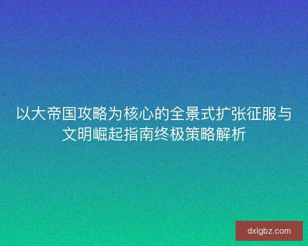 以大帝国攻略为核心的全景式扩张征服与文明崛起指南终极策略解析 以大帝国攻略为核心的全景式扩张征服与文明崛起指南终极策略解析