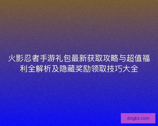 火影忍者手游礼包最新获取攻略与超值福利全解析及隐藏奖励领取技巧大全