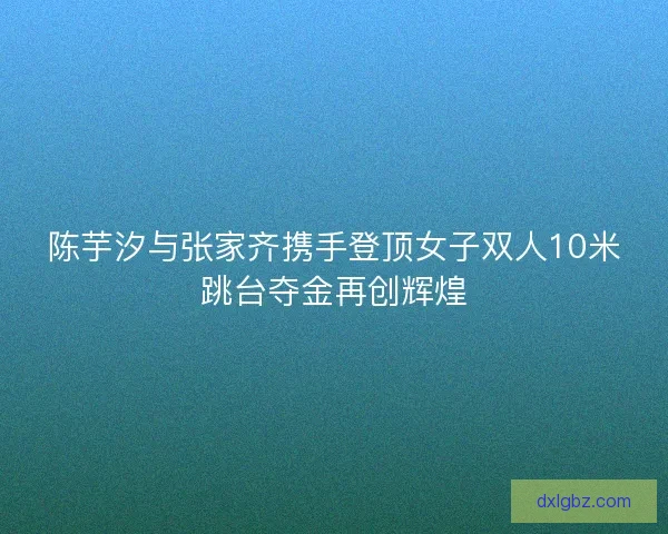 陈芋汐与张家齐携手登顶女子双人10米跳台夺金再创辉煌