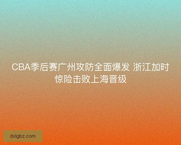 CBA季后赛广州攻防全面爆发 浙江加时惊险击败上海晋级 CBA季后赛广州攻防全面爆发 浙江加时惊险击败上海晋级